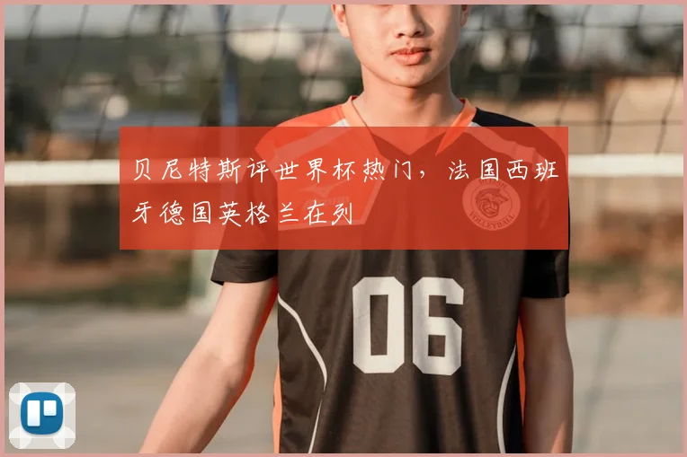 贝尼特斯评世界杯热门,法国西班牙德国英格兰在列
