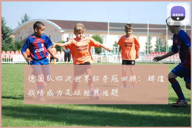 德国队四次世界杯夺冠回顾:辉煌战绩成为足坛经典话题