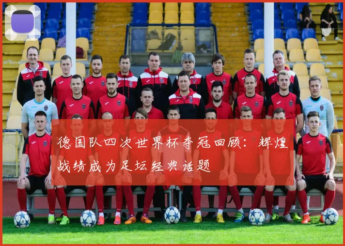 德国队四次世界杯夺冠回顾:辉煌战绩成为足坛经典话题