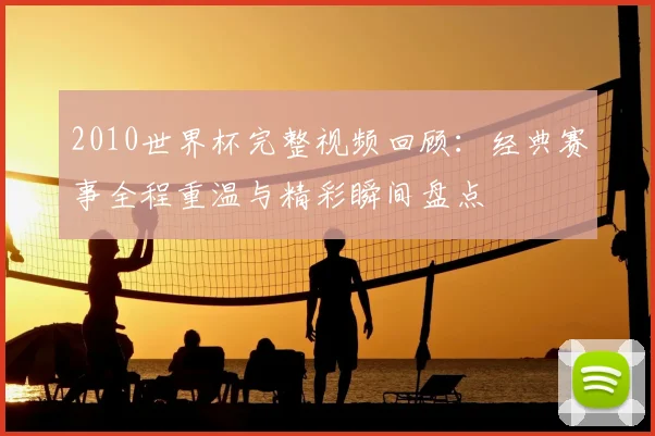 2010世界杯完整视频回顾:经典赛事全程重温与精彩瞬间盘点