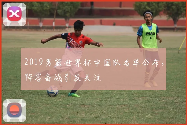 2019男篮世界杯中国队名单公布,阵容备战引发关注