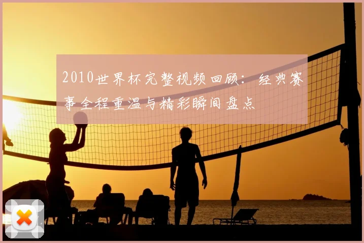 2010世界杯完整视频回顾:经典赛事全程重温与精彩瞬间盘点